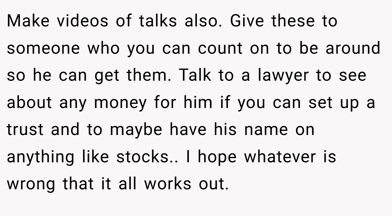 Make videos of talks also. Give these to someone who you can count on to be around so he can get them. Talk to a lawyer to see about any money for him if you can set up a trust and to maybe have his name on anything like stocks.. I hope whatever is wrong that it all works out.
