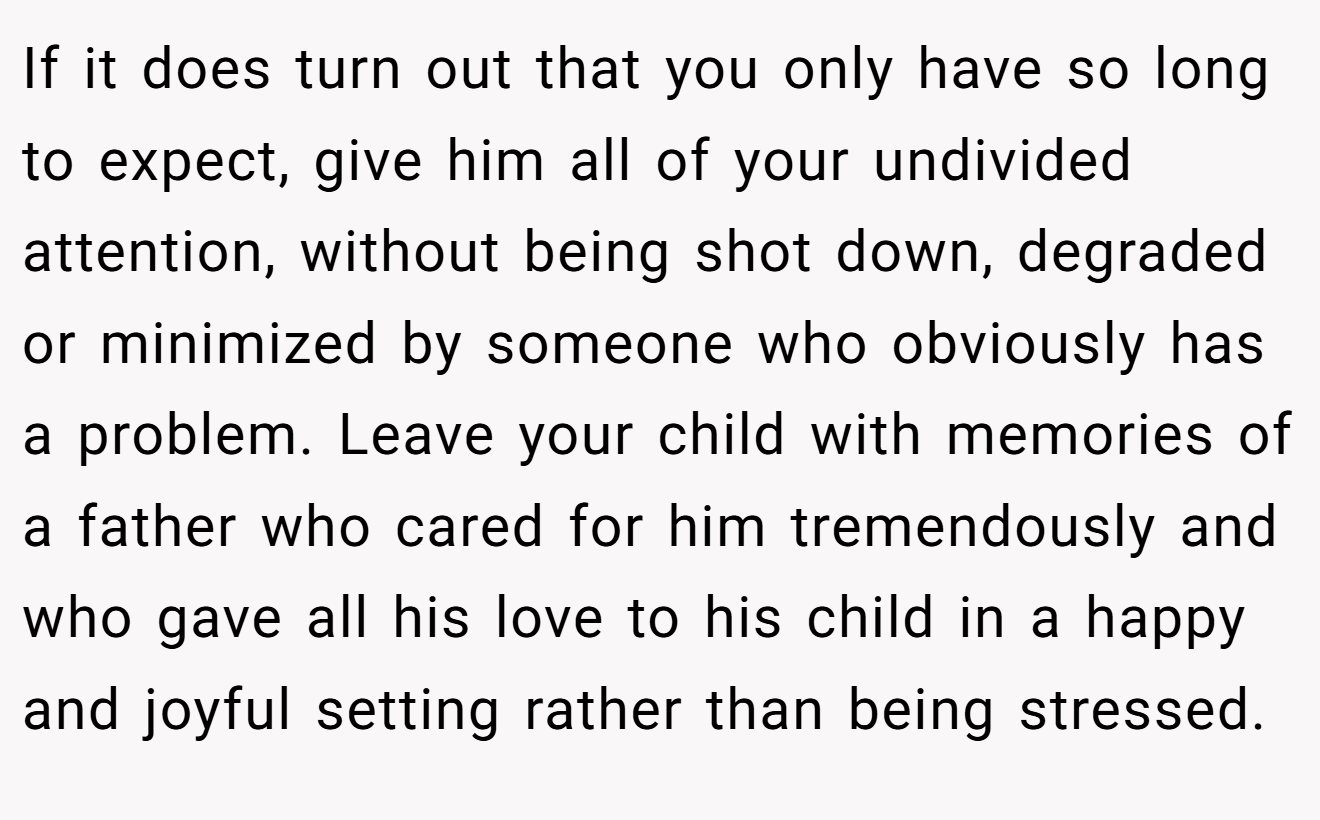 If it does turn out that you only have so long to expect, give him all of your undivided attention, without being shot down, degraded or minimized by someone who obviously has a problem. Leave your child with memories of a father who cared for him tremendously and who gave all his love to his child in a happy and joyful setting rather than being stressed.