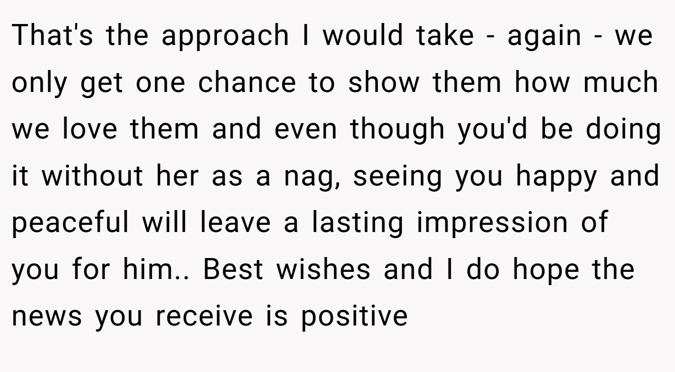 That's the approach I would take - again - we only get one chance to show them how much we love them and even though you'd be doing it without her as a nag, seeing you happy and peaceful will leave a lasting impression of you for him.. Best wishes and I do hope the news you receive is positive