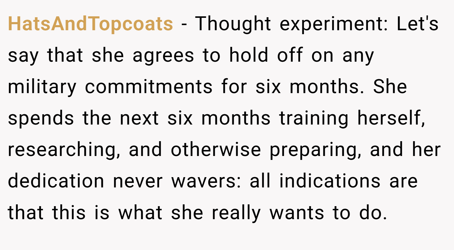 HatsAndTopcoats − Thought experiment: Let's say that she agrees to hold off on any military commitments for six months. She spends the next six months training herself, researching, and otherwise preparing, and her dedication never wavers: all indications are that this is what she really wants to do.