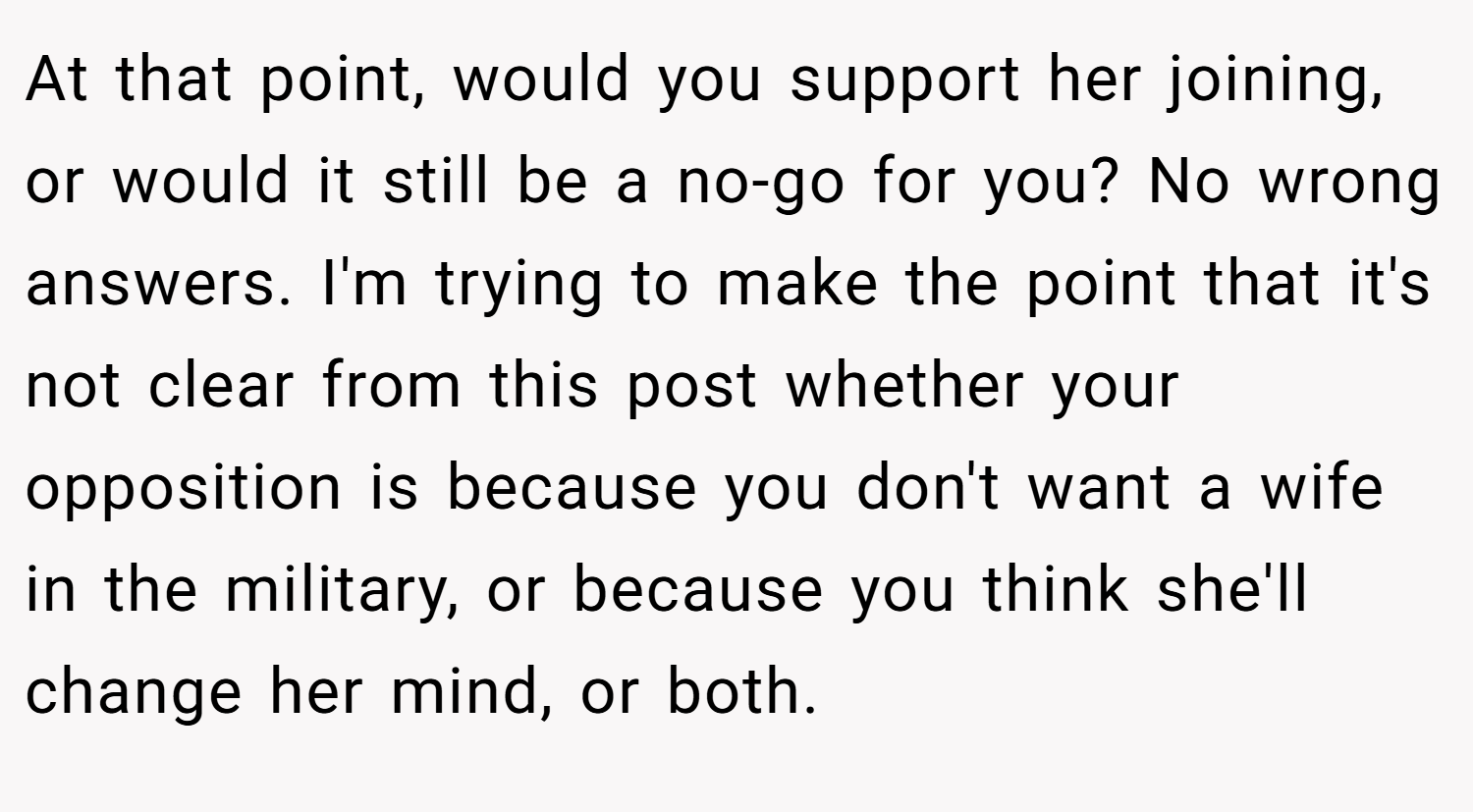 At that point, would you support her joining, or would it still be a no-go for you? No wrong answers. I'm trying to make the point that it's not clear from this post whether your opposition is because you don't want a wife in the military, or because you think she'll change her mind, or both.