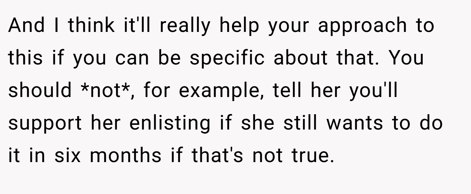 And I think it'll really help your approach to this if you can be specific about that. You should *not*, for example, tell her you'll support her enlisting if she still wants to do it in six months if that's not true.