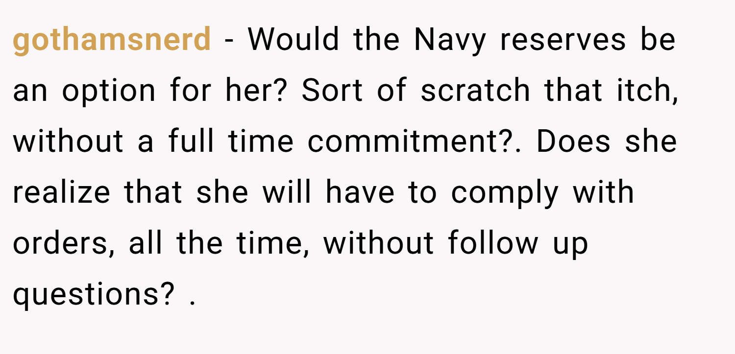 gothamsnerd − Would the Navy reserves be an option for her? Sort of scratch that itch, without a full time commitment?. Does she realize that she will have to comply with orders, all the time, without follow up questions? .
