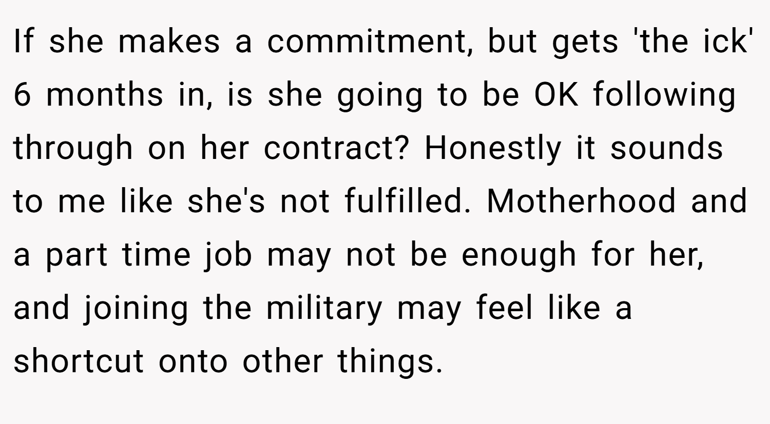 If she makes a commitment, but gets 'the ick' 6 months in, is she going to be OK following through on her contract? Honestly it sounds to me like she's not fulfilled. Motherhood and a part time job may not be enough for her, and joining the military may feel like a shortcut onto other things. 