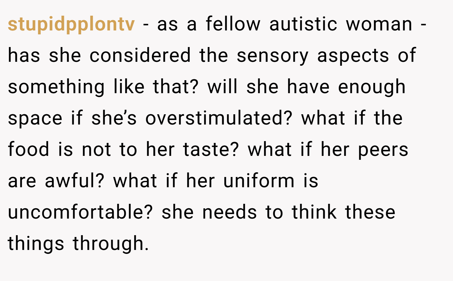 stupidpplontv − as a fellow autistic woman - has she considered the sensory aspects of something like that? will she have enough space if she’s overstimulated? what if the food is not to her taste? what if her peers are awful? what if her uniform is uncomfortable? she needs to think these things through.