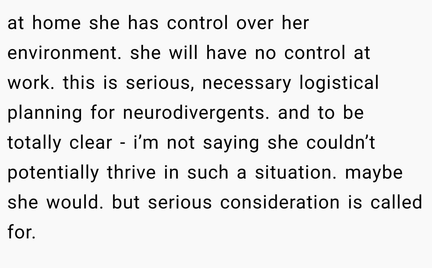 at home she has control over her environment. she will have no control at work. this is serious, necessary logistical planning for neurodivergents. and to be totally clear - i’m not saying she couldn’t potentially thrive in such a situation. maybe she would. but serious consideration is called for.