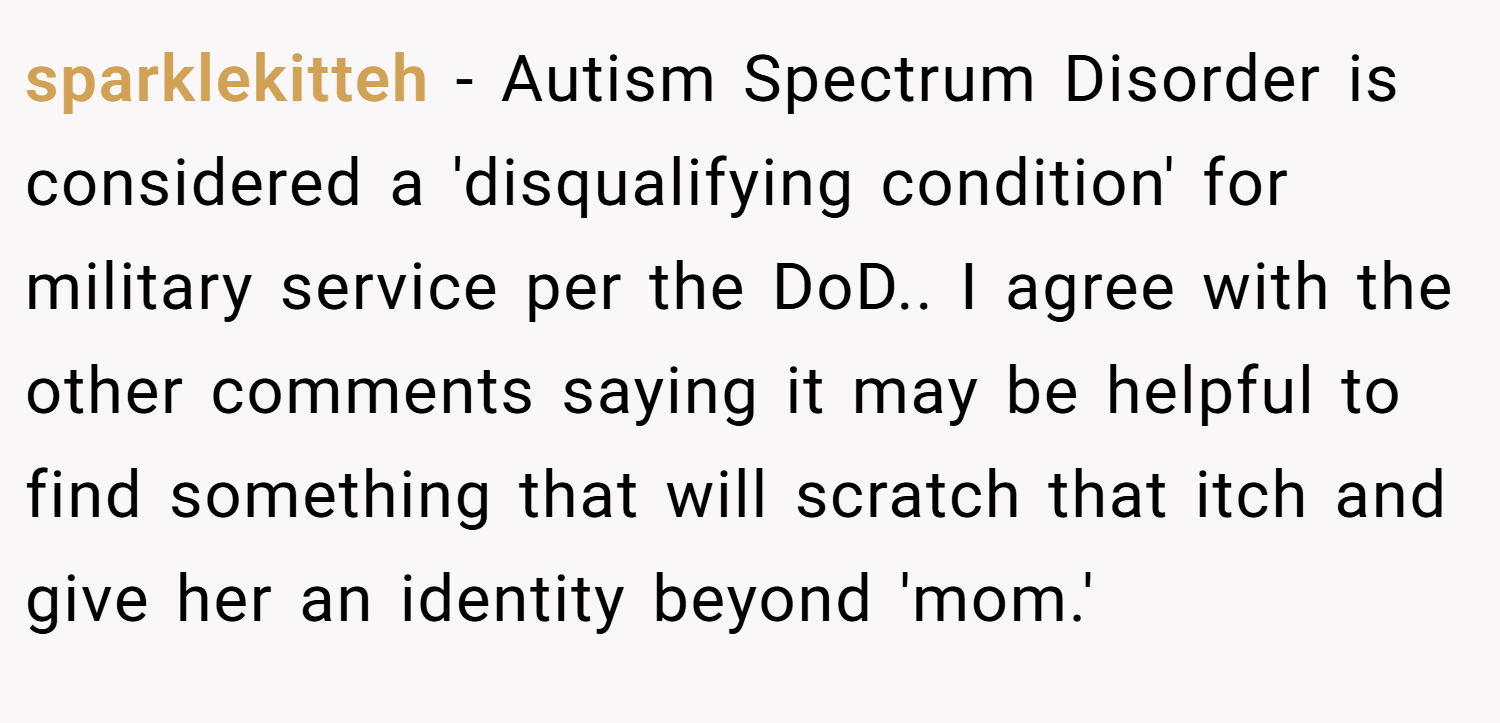 sparklekitteh − Autism Spectrum Disorder is considered a 'disqualifying condition' for military service per the DoD.. I agree with the other comments saying it may be helpful to find something that will scratch that itch and give her an identity beyond 'mom.'