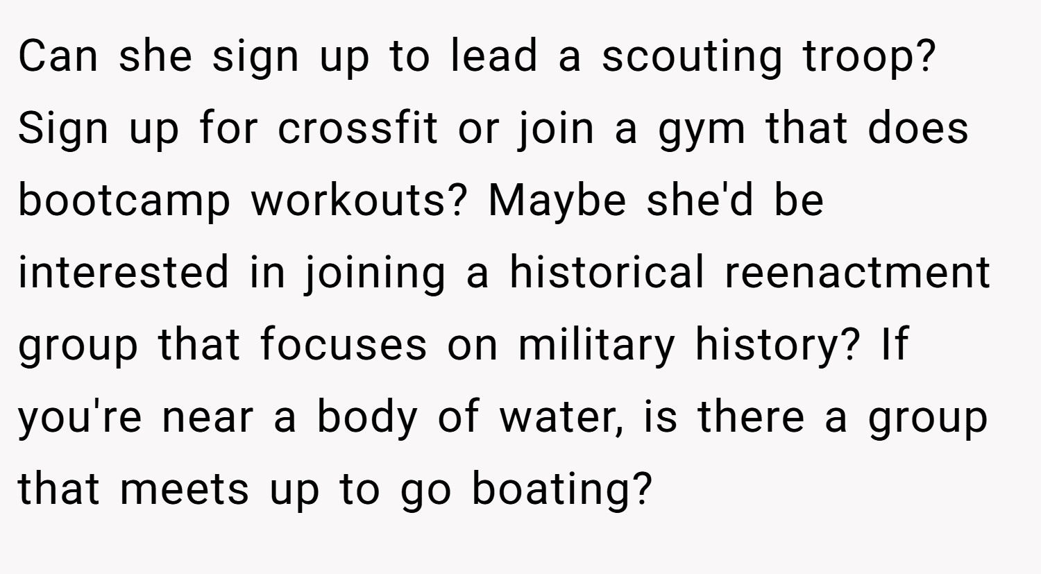 Can she sign up to lead a scouting troop? Sign up for crossfit or join a gym that does bootcamp workouts? Maybe she'd be interested in joining a historical reenactment group that focuses on military history? If you're near a body of water, is there a group that meets up to go boating?