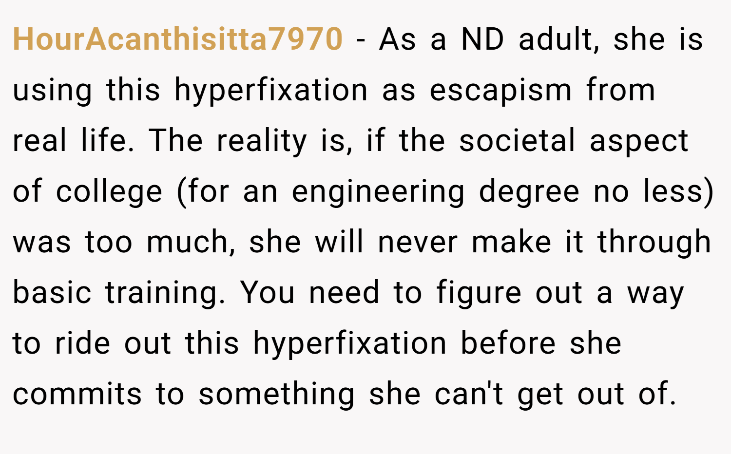 HourAcanthisitta7970 − As a ND adult, she is using this hyperfixation as escapism from real life. The reality is, if the societal aspect of college (for an engineering degree no less) was too much, she will never make it through basic training. You need to figure out a way to ride out this hyperfixation before she commits to something she can't get out of.