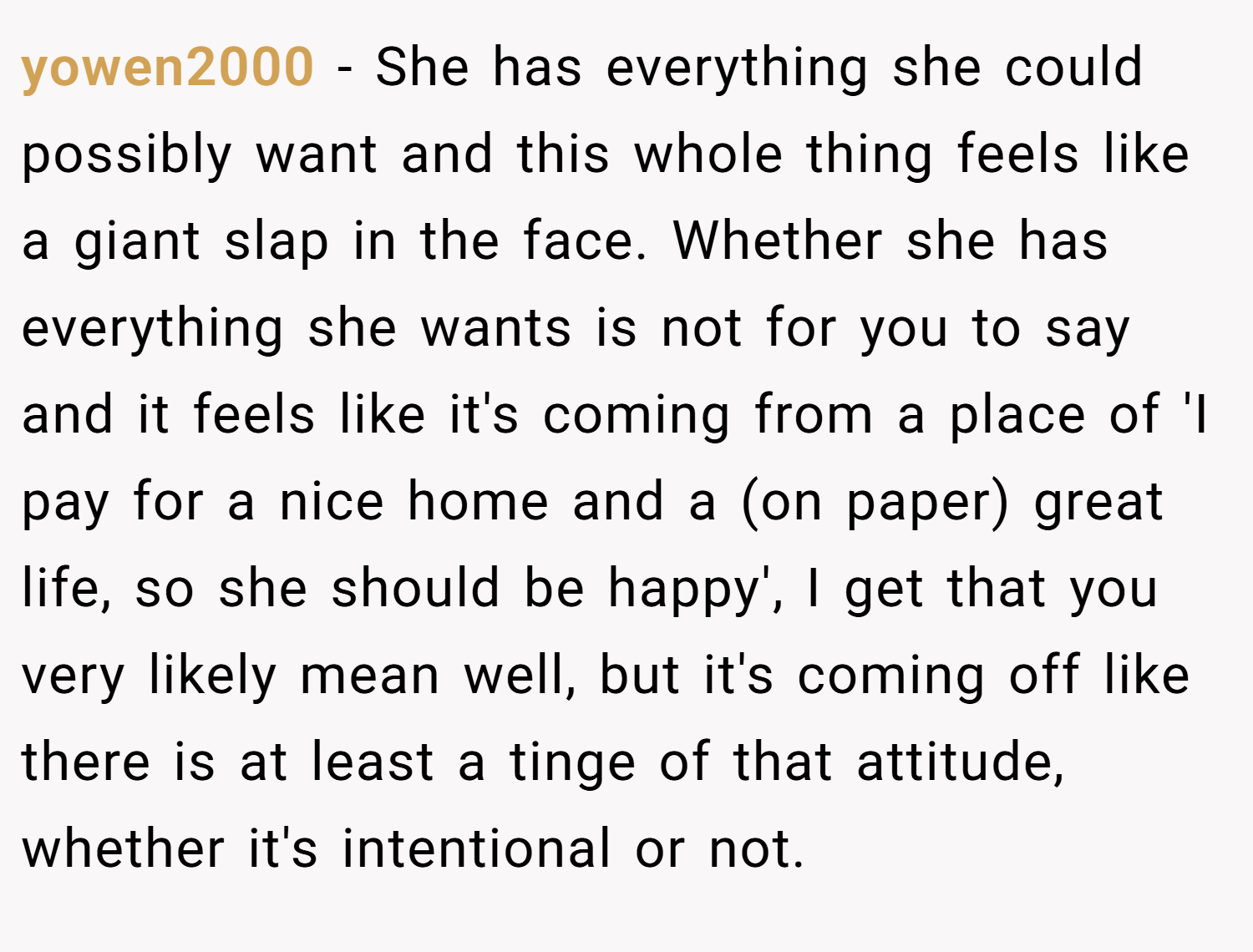 yowen2000 − She has everything she could possibly want and this whole thing feels like a giant slap in the face. Whether she has everything she wants is not for you to say and it feels like it's coming from a place of 'I pay for a nice home and a (on paper) great life, so she should be happy', I get that you very likely mean well, but it's coming off like there is at least a tinge of that attitude, whether it's intentional or not.