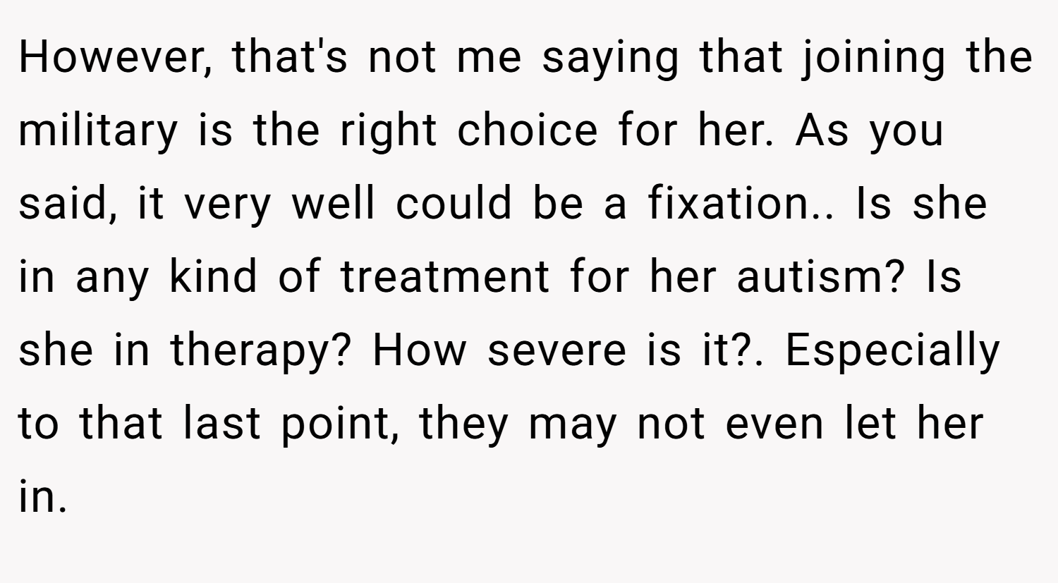 However, that's not me saying that joining the military is the right choice for her. As you said, it very well could be a fixation.. Is she in any kind of treatment for her autism? Is she in therapy? How severe is it?. Especially to that last point, they may not even let her in.