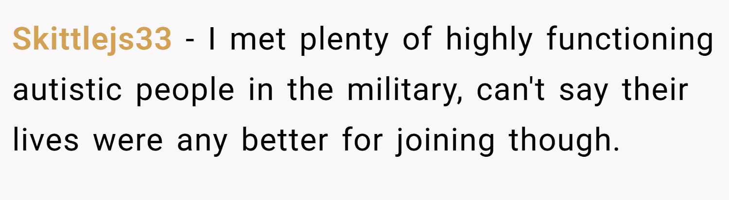 Skittlejs33 − I met plenty of highly functioning autistic people in the military, can't say their lives were any better for joining though.