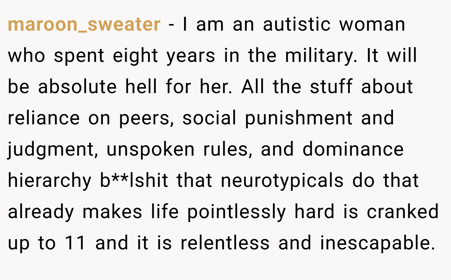 maroon_sweater − I am an autistic woman who spent eight years in the military. It will be absolute hell for her. All the stuff about reliance on peers, social punishment and judgment, unspoken rules, and dominance hierarchy b**lshit that neurotypicals do that already makes life pointlessly hard is cranked up to 11 and it is relentless and inescapable.