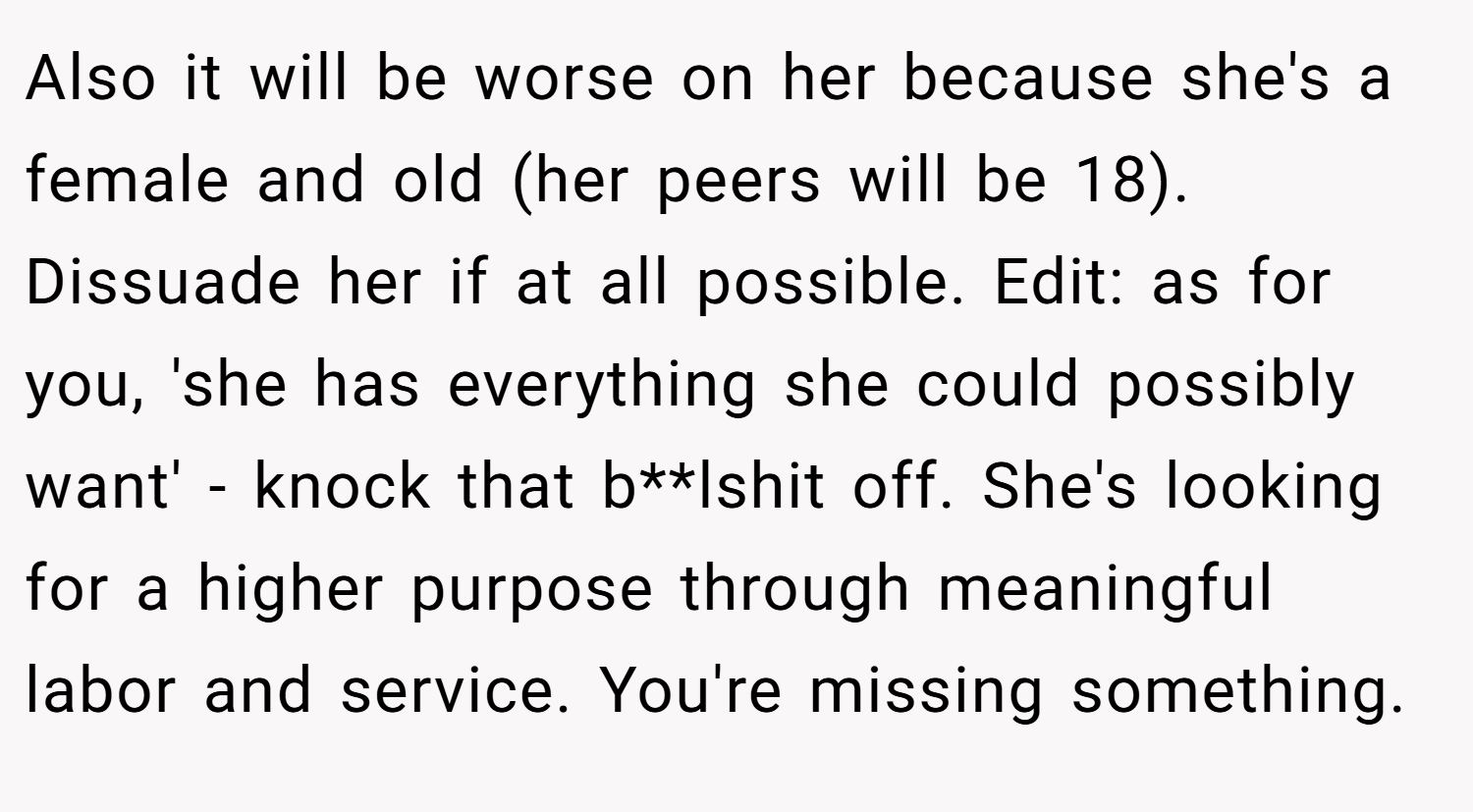 Also it will be worse on her because she's a female and old (her peers will be 18). Dissuade her if at all possible. Edit: as for you, 'she has everything she could possibly want' - knock that b**lshit off. She's looking for a higher purpose through meaningful labor and service. You're missing something.