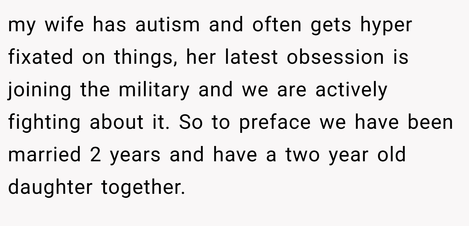 my wife has autism and often gets hyper fixated on things, her latest obsession is joining the military and we are actively fighting about it. So to preface we have been married 2 years and have a two year old daughter together.