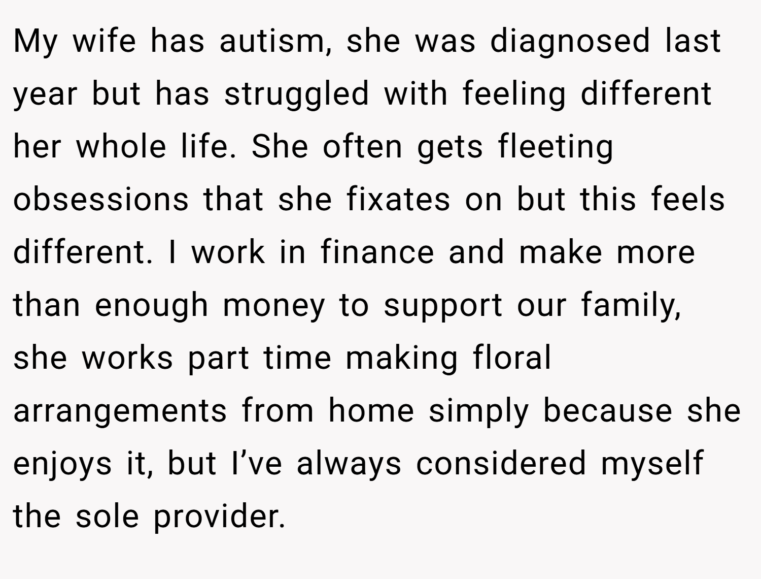 My wife has autism, she was diagnosed last year but has struggled with feeling different her whole life. She often gets fleeting obsessions that she fixates on but this feels different. I work in finance and make more than enough money to support our family, she works part time making floral arrangements from home simply because she enjoys it, but I’ve always considered myself the sole provider.
