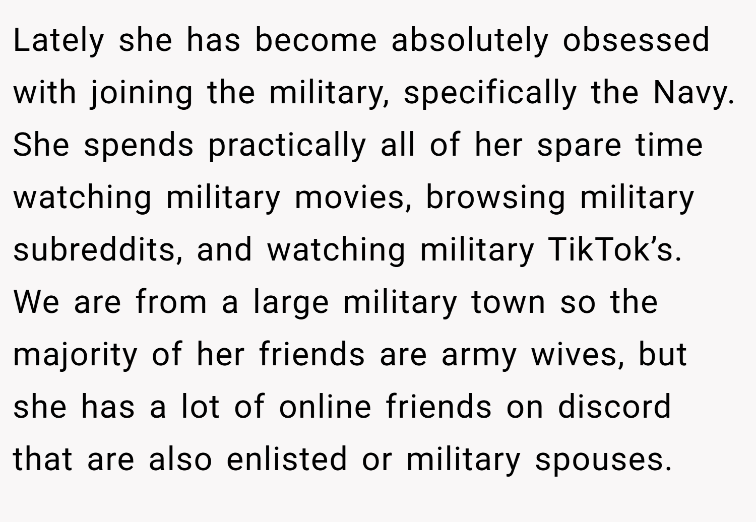 Lately she has become absolutely obsessed with joining the military, specifically the Navy. She spends practically all of her spare time watching military movies, browsing military subreddits, and watching military TikTok’s. We are from a large military town so the majority of her friends are army wives, but she has a lot of online friends on discord that are also enlisted or military spouses.