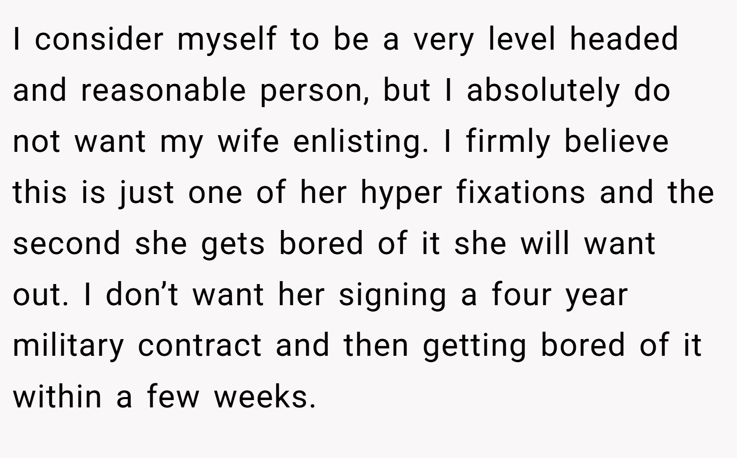 I consider myself to be a very level headed and reasonable person, but I absolutely do not want my wife enlisting. I firmly believe this is just one of her hyper fixations and the second she gets bored of it she will want out. I don’t want her signing a four year military contract and then getting bored of it within a few weeks.