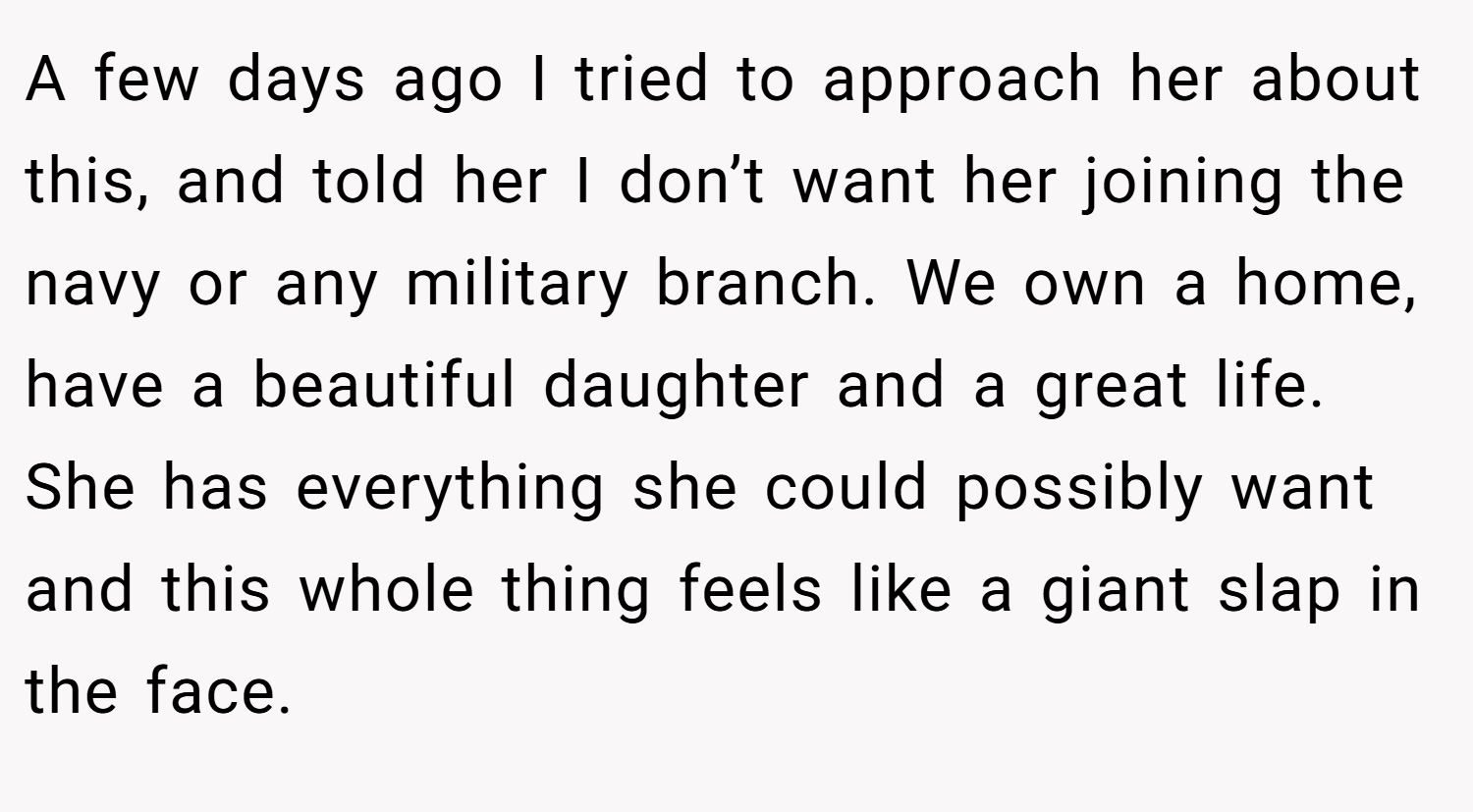 A few days ago I tried to approach her about this, and told her I don’t want her joining the navy or any military branch. We own a home, have a beautiful daughter and a great life. She has everything she could possibly want and this whole thing feels like a giant slap in the face.