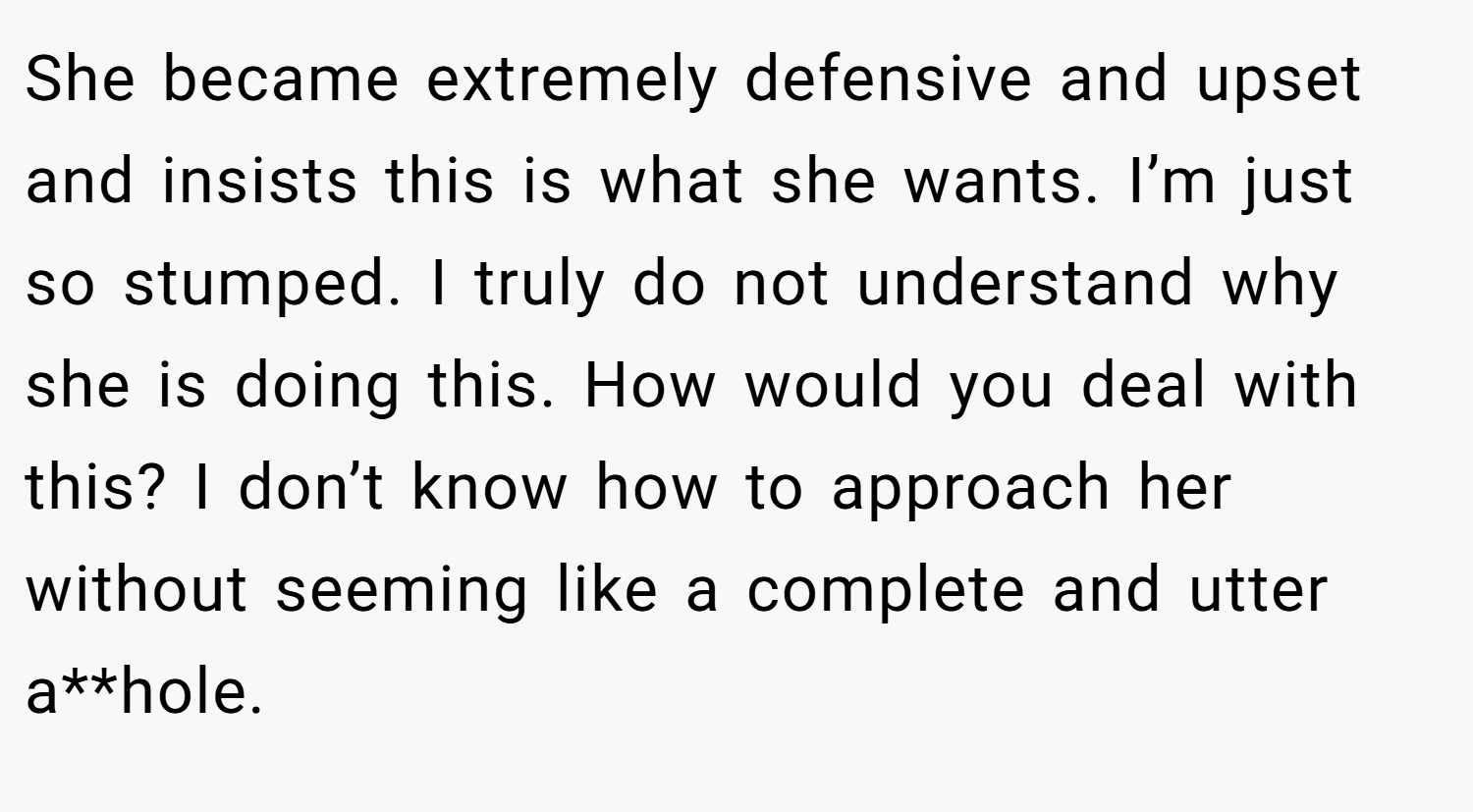 She became extremely defensive and upset and insists this is what she wants. I’m just so stumped. I truly do not understand why she is doing this. How would you deal with this? I don’t know how to approach her without seeming like a complete and utter a**hole.