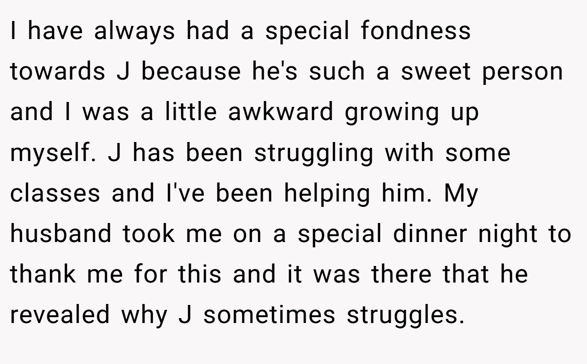 I have always had a special fondness towards J because he's such a sweet person and I was a little awkward growing up myself. J has been struggling with some classes and I've been helping him. My husband took me on a special dinner night to thank me for this and it was there that he revealed why J sometimes struggles.