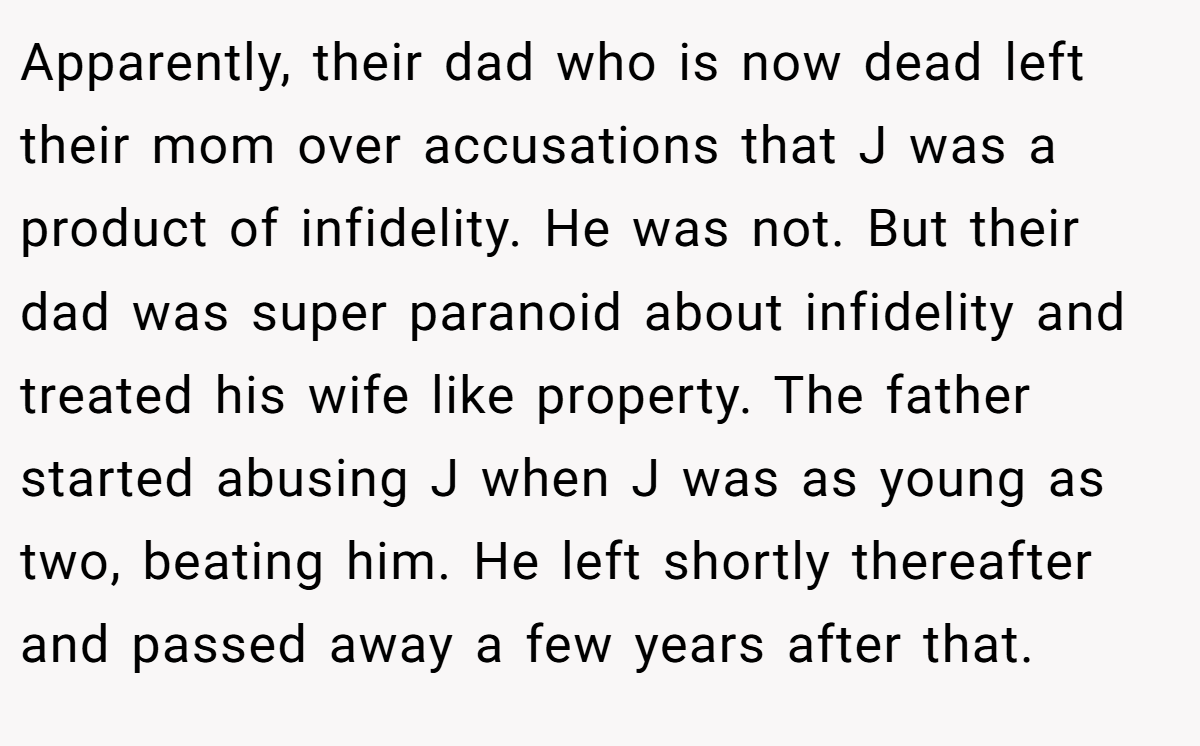Apparently, their dad who is now dead left their mom over accusations that J was a product of infidelity. He was not. But their dad was super paranoid about infidelity and treated his wife like property. The father started abusing J when J was as young as two, beating him. He left shortly thereafter and passed away a few years after that.