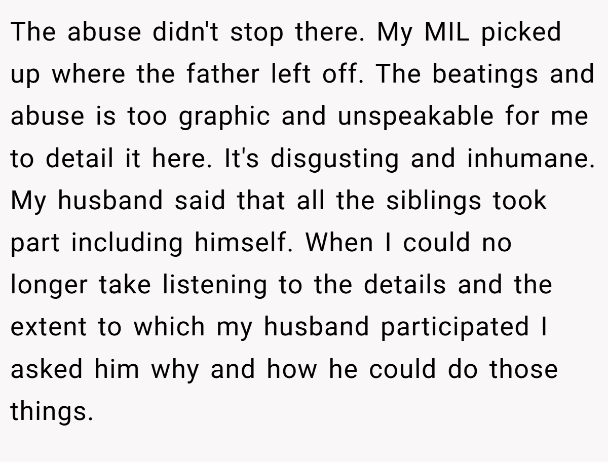 The abuse didn't stop there. My MIL picked up where the father left off. The beatings and abuse is too graphic and unspeakable for me to detail it here. It's disgusting and inhumane. My husband said that all the siblings took part including himself. When I could no longer take listening to the details and the extent to which my husband participated I asked him why and how he could do those things.