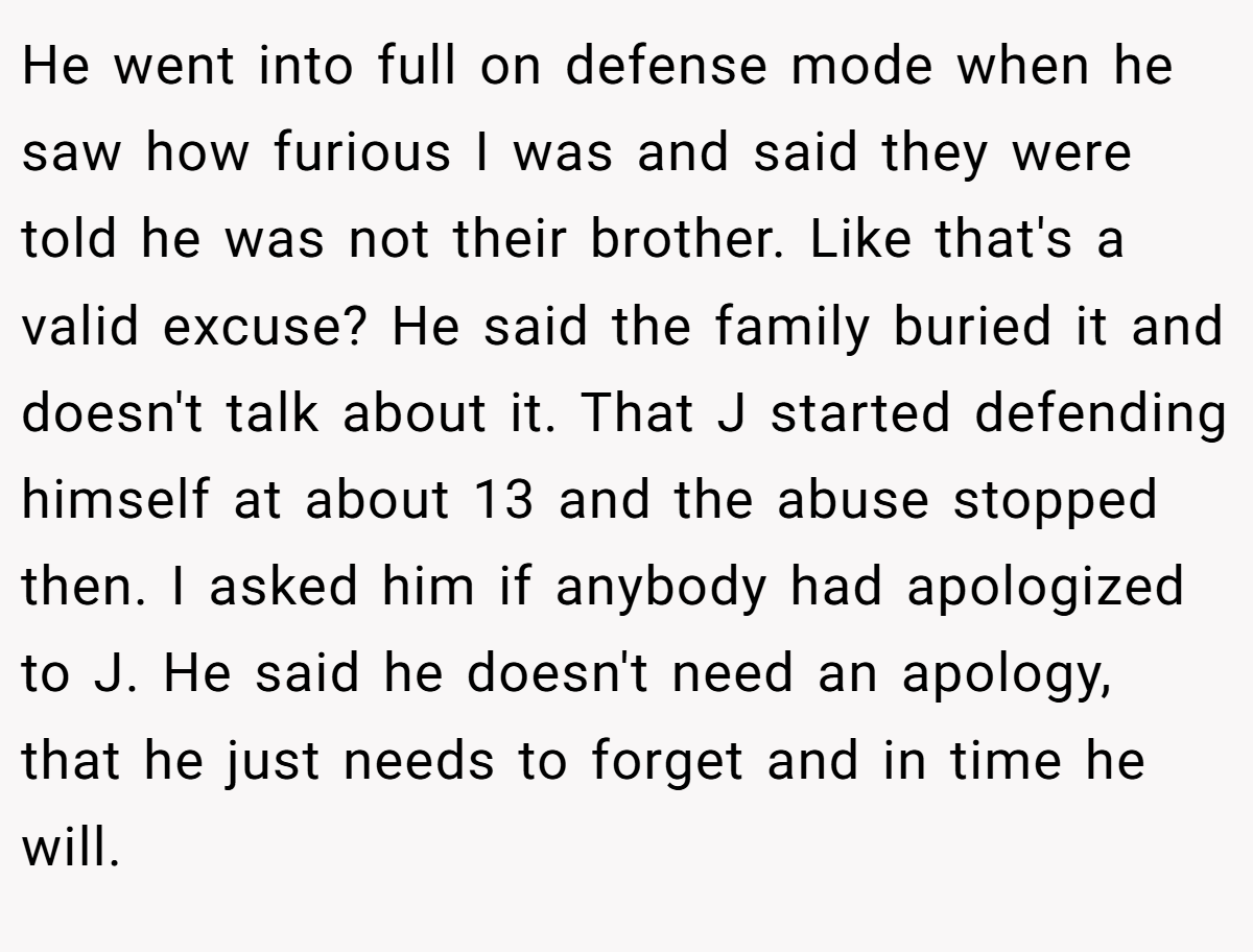 He went into full on defense mode when he saw how furious I was and said they were told he was not their brother. Like that's a valid excuse? He said the family buried it and doesn't talk about it. That J started defending himself at about 13 and the abuse stopped then. I asked him if anybody had apologized to J. He said he doesn't need an apology, that he just needs to forget and in time he will.
