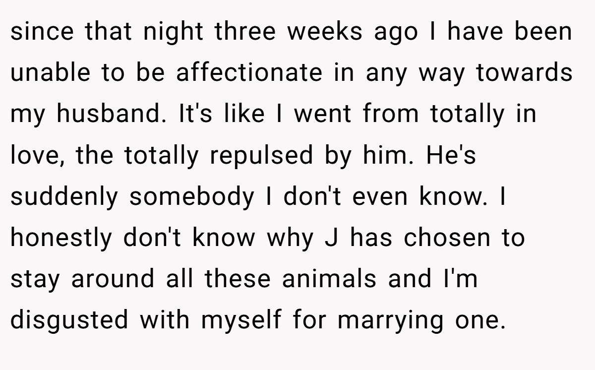 since that night three weeks ago I have been unable to be affectionate in any way towards my husband. It's like I went from totally in love, the totally repulsed by him. He's suddenly somebody I don't even know. I honestly don't know why J has chosen to stay around all these animals and I'm disgusted with myself for marrying one.