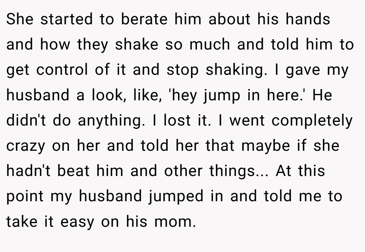 She started to berate him about his hands and how they shake so much and told him to get control of it and stop shaking. I gave my husband a look, like, 'hey jump in here.' He didn't do anything. I lost it. I went completely crazy on her and told her that maybe if she hadn't beat him and other things... At this point my husband jumped in and told me to take it easy on his mom.