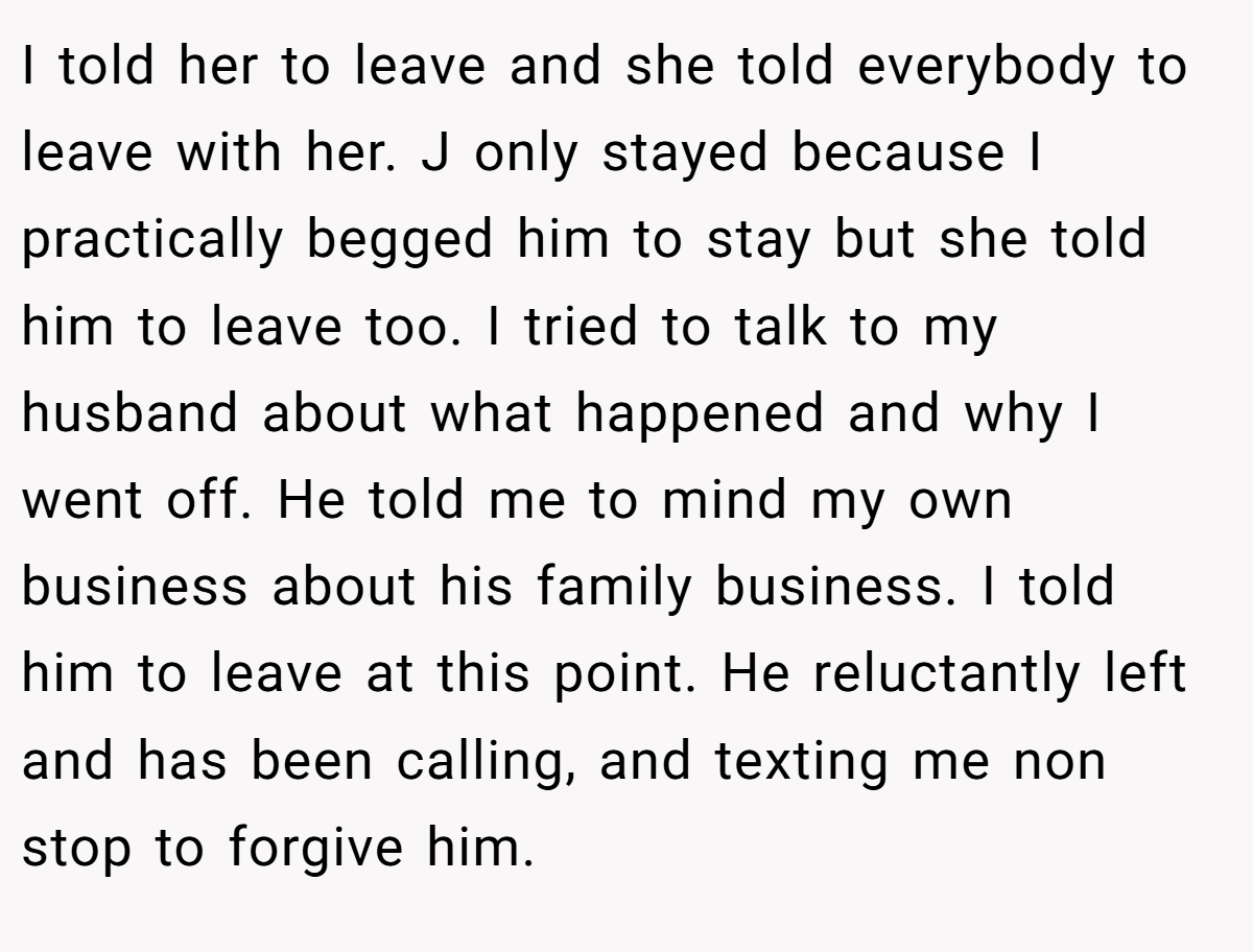I told her to leave and she told everybody to leave with her. J only stayed because I practically begged him to stay but she told him to leave too. I tried to talk to my husband about what happened and why I went off. He told me to mind my own business about his family business. I told him to leave at this point. He reluctantly left and has been calling, and texting me non stop to forgive him.