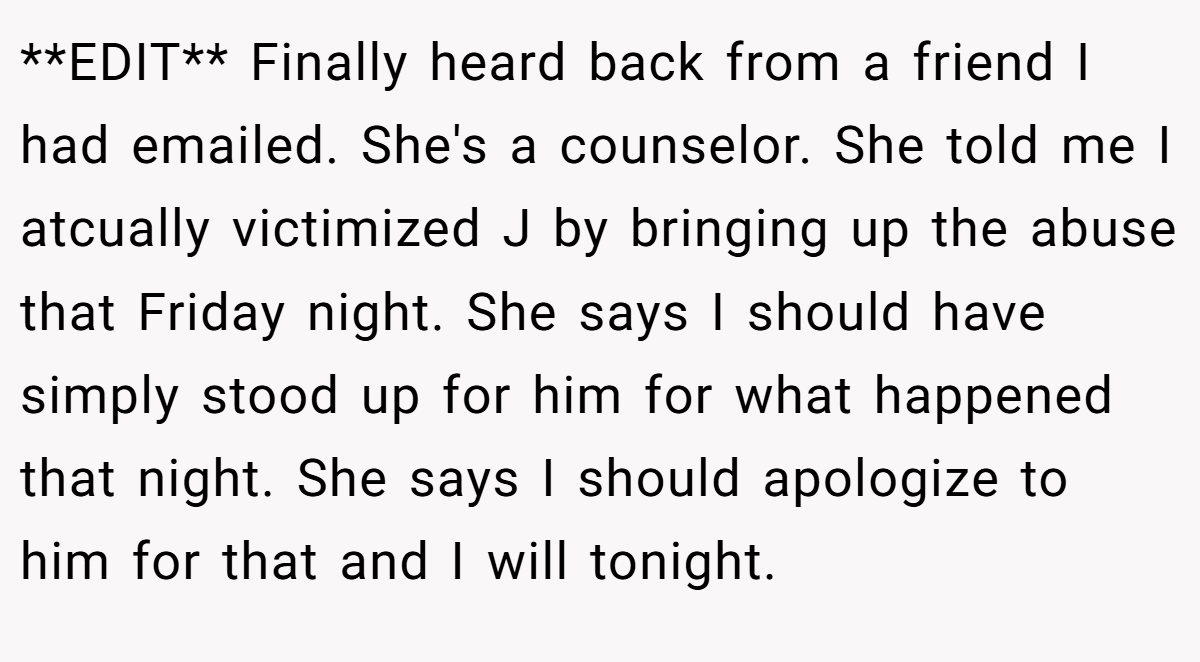 **EDIT** Finally heard back from a friend I had emailed. She's a counselor. She told me I atcually victimized J by bringing up the abuse that Friday night. She says I should have simply stood up for him for what happened that night. She says I should apologize to him for that and I will tonight.