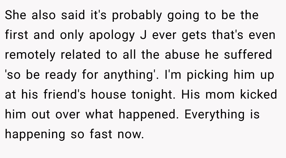 She also said it's probably going to be the first and only apology J ever gets that's even remotely related to all the abuse he suffered 'so be ready for anything'. I'm picking him up at his friend's house tonight. His mom kicked him out over what happened. Everything is happening so fast now.