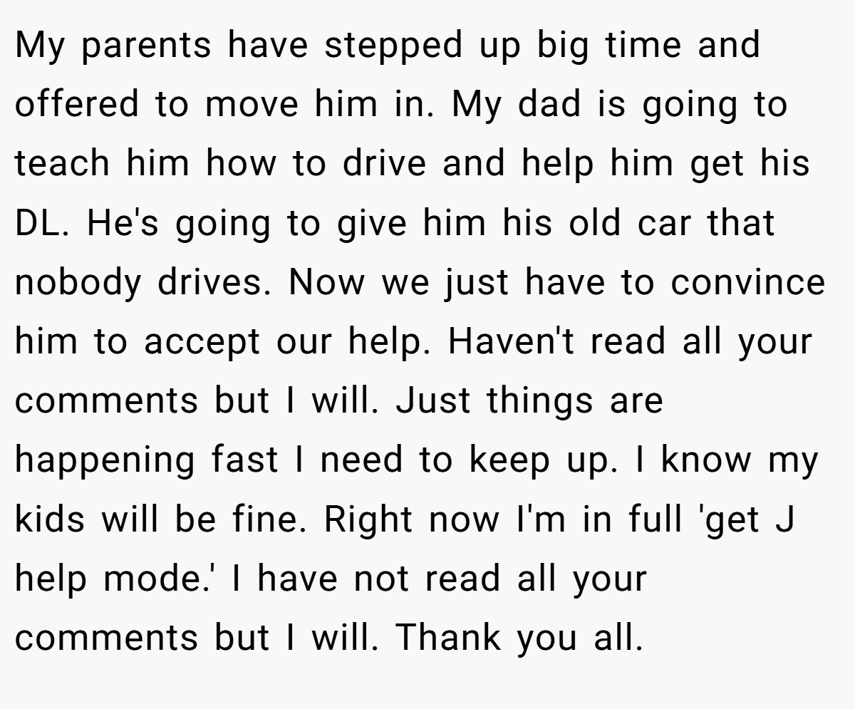 My parents have stepped up big time and offered to move him in. My dad is going to teach him how to drive and help him get his DL. He's going to give him his old car that nobody drives. Now we just have to convince him to accept our help. Haven't read all your comments but I will. Just things are happening fast I need to keep up. I know my kids will be fine. Right now I'm in full 'get J help mode.' I have not read all your comments but I will. Thank you all.