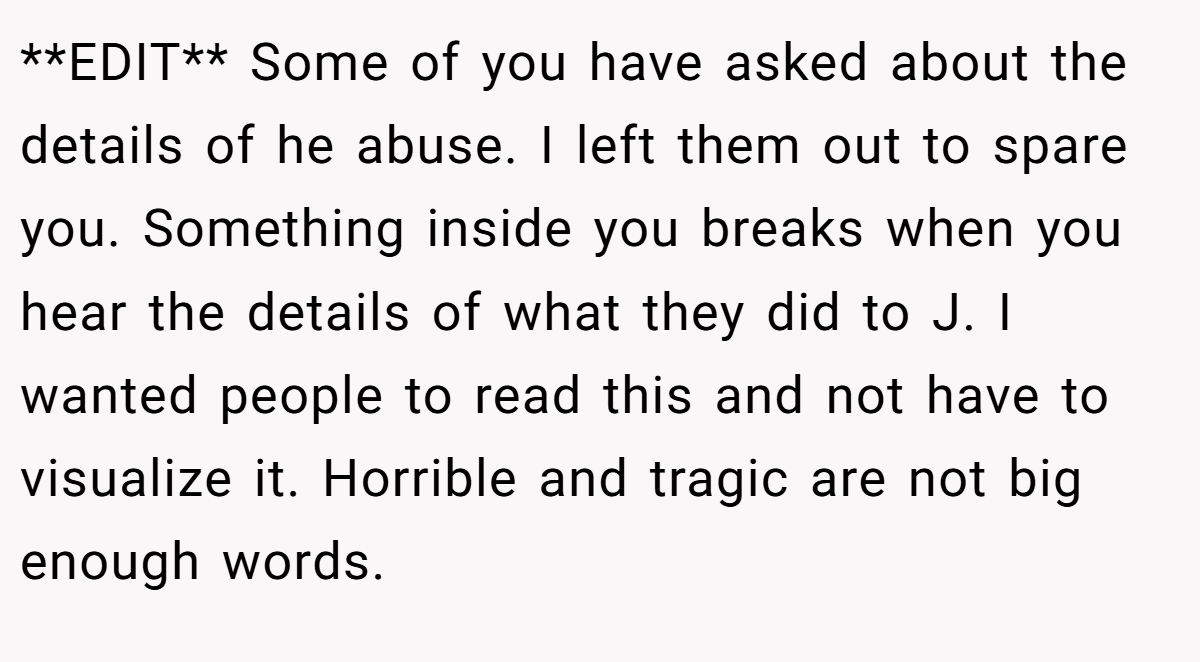 **EDIT** Some of you have asked about the details of he abuse. I left them out to spare you. Something inside you breaks when you hear the details of what they did to J. I wanted people to read this and not have to visualize it. Horrible and tragic are not big enough words.