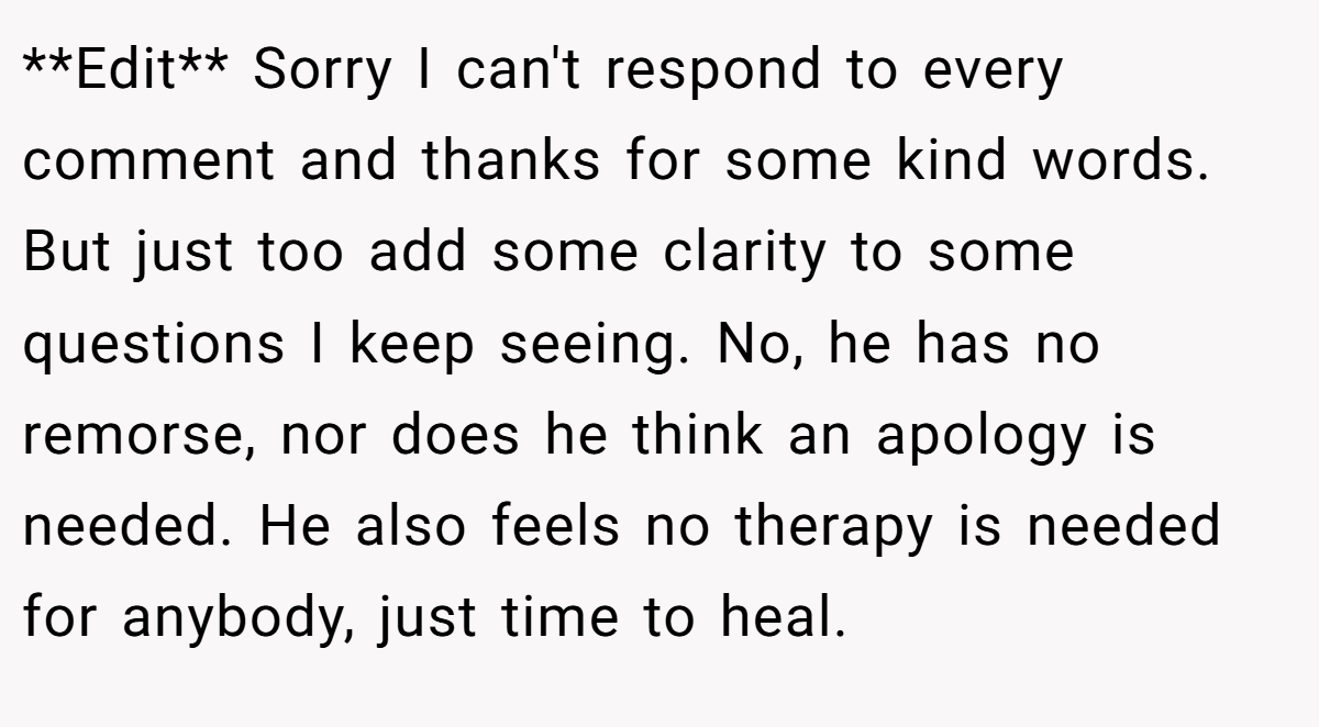 **Edit** Sorry I can't respond to every comment and thanks for some kind words. But just too add some clarity to some questions I keep seeing. No, he has no remorse, nor does he think an apology is needed. He also feels no therapy is needed for anybody, just time to heal.
