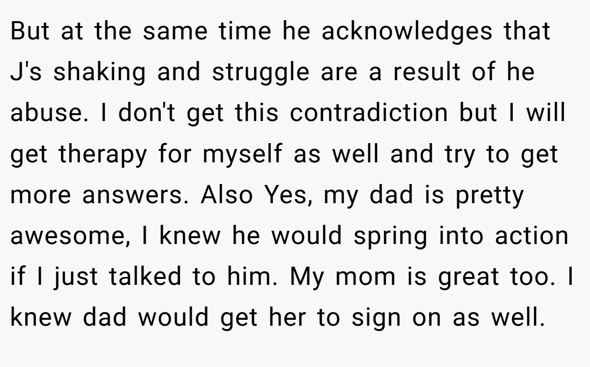But at the same time he acknowledges that J's shaking and struggle are a result of he abuse. I don't get this contradiction but I will get therapy for myself as well and try to get more answers. Also Yes, my dad is pretty awesome, I knew he would spring into action if I just talked to him. My mom is great too. I knew dad would get her to sign on as well.