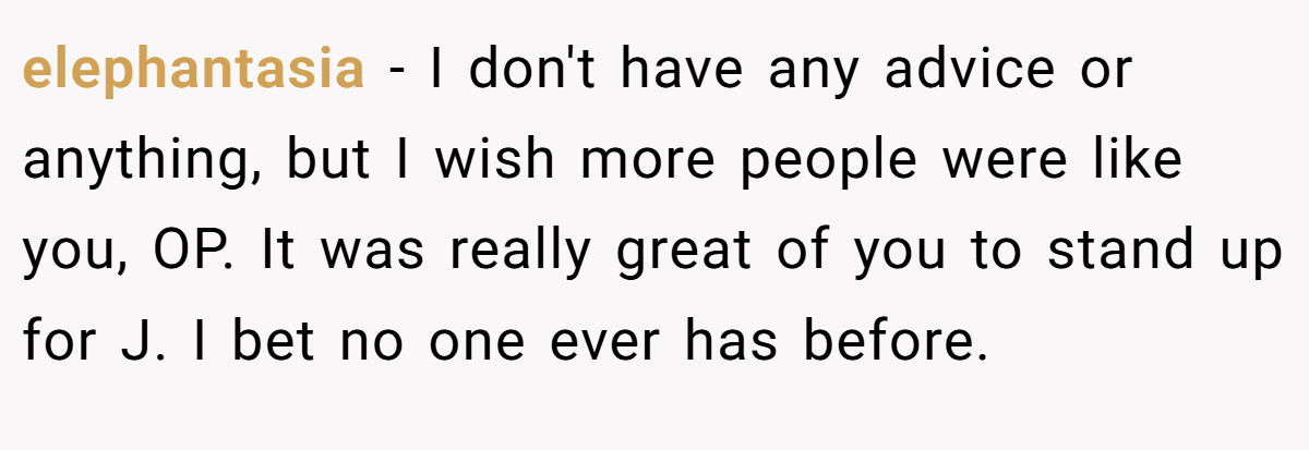 elephantasia − I don't have any advice or anything, but I wish more people were like you, OP. It was really great of you to stand up for J. I bet no one ever has before.