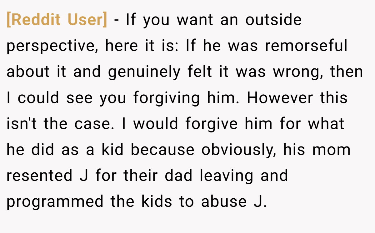[Reddit User] − If you want an outside perspective, here it is: If he was remorseful about it and genuinely felt it was wrong, then I could see you forgiving him. However this isn't the case. I would forgive him for what he did as a kid because obviously, his mom resented J for their dad leaving and programmed the kids to abuse J.