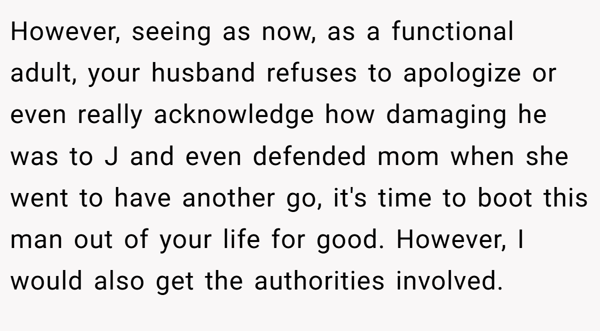 However, seeing as now, as a functional adult, your husband refuses to apologize or even really acknowledge how damaging he was to J and even defended mom when she went to have another go, it's time to boot this man out of your life for good. However, I would also get the authorities involved.