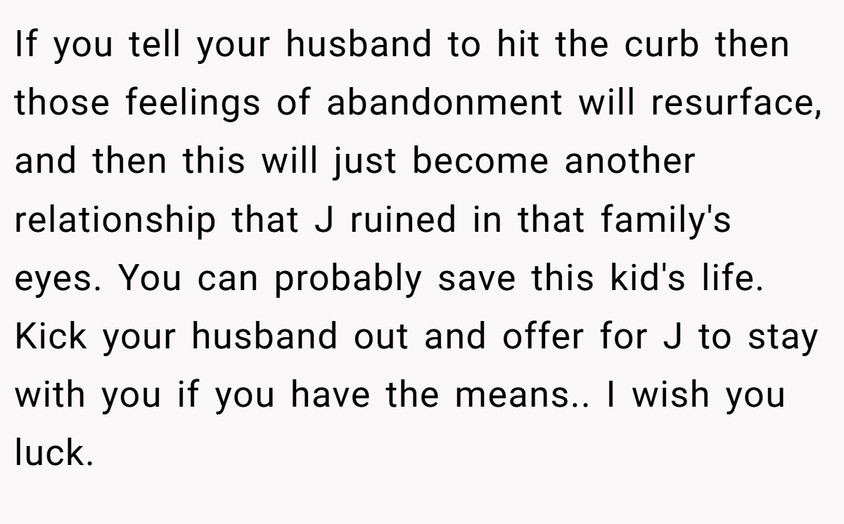 If you tell your husband to hit the curb then those feelings of abandonment will resurface, and then this will just become another relationship that J ruined in that family's eyes. You can probably save this kid's life. Kick your husband out and offer for J to stay with you if you have the means.. I wish you luck.