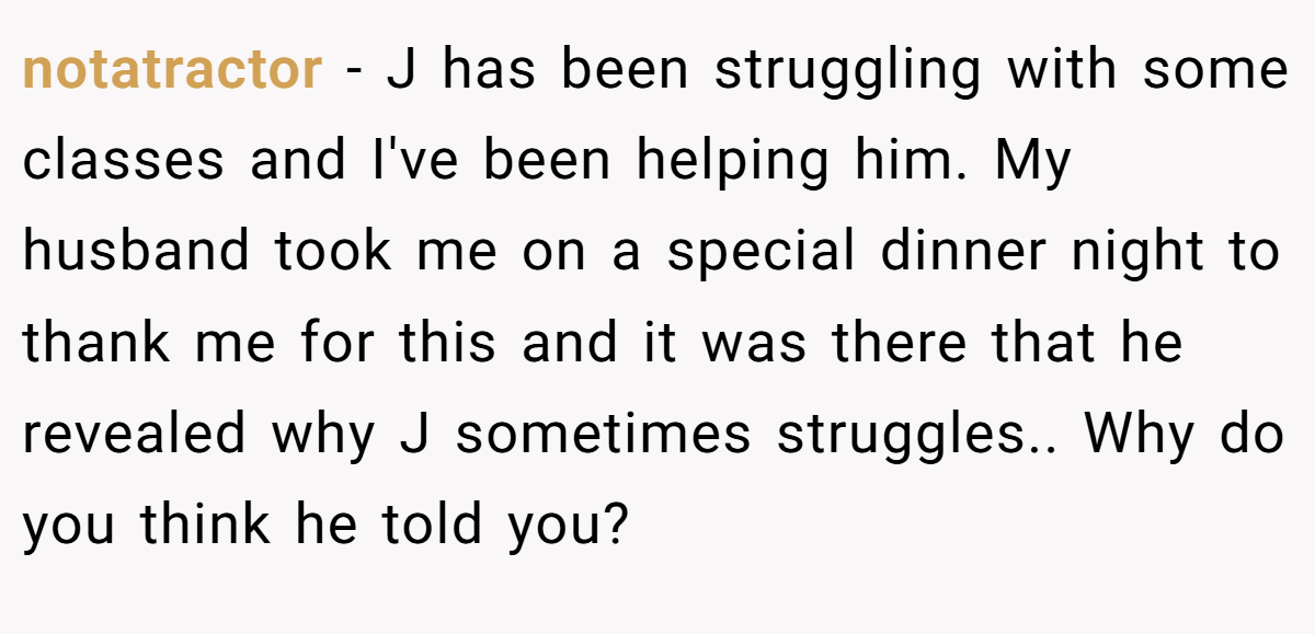 notatractor − J has been struggling with some classes and I've been helping him. My husband took me on a special dinner night to thank me for this and it was there that he revealed why J sometimes struggles.. Why do you think he told you?