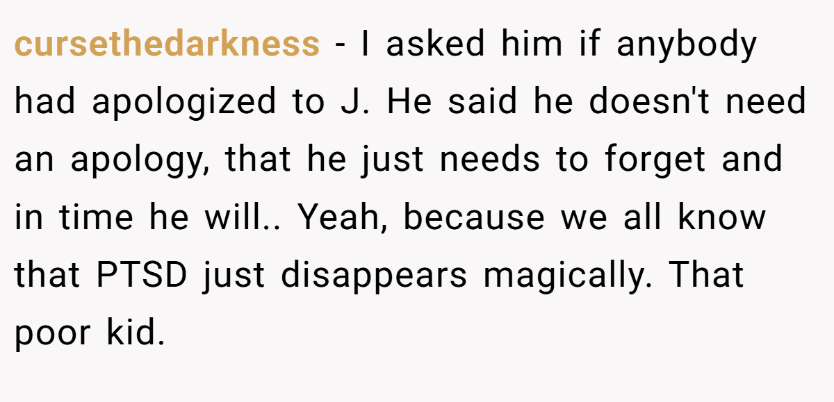 cursethedarkness − I asked him if anybody had apologized to J. He said he doesn't need an apology, that he just needs to forget and in time he will.. Yeah, because we all know that PTSD just disappears magically. That poor kid.