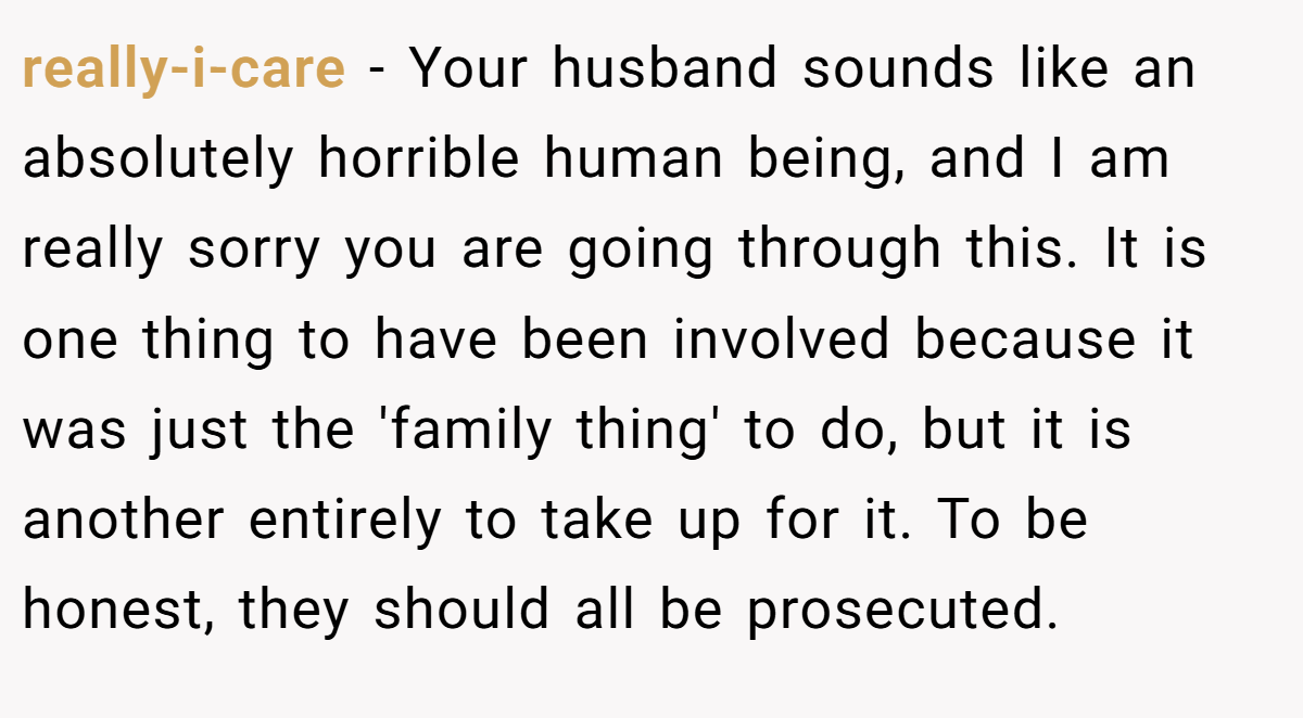 really-i-care − Your husband sounds like an absolutely horrible human being, and I am really sorry you are going through this. It is one thing to have been involved because it was just the 'family thing' to do, but it is another entirely to take up for it. To be honest, they should all be prosecuted.