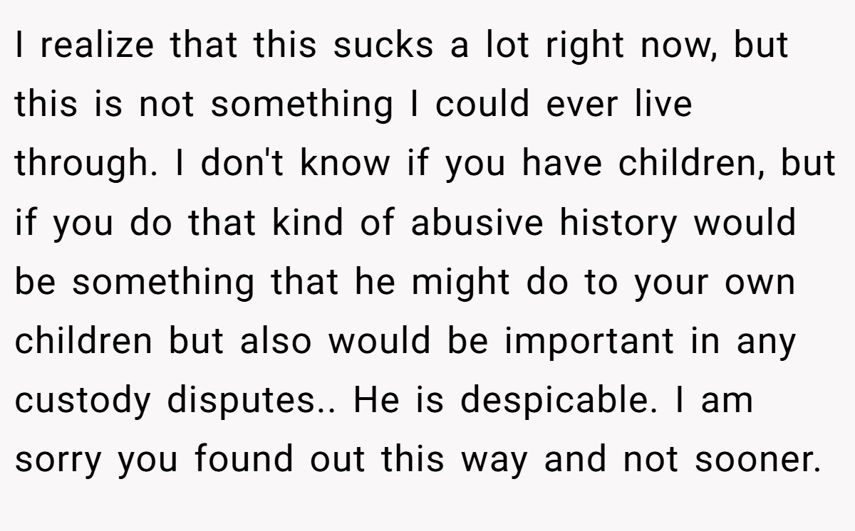 I realize that this sucks a lot right now, but this is not something I could ever live through. I don't know if you have children, but if you do that kind of abusive history would be something that he might do to your own children but also would be important in any custody disputes.. He is despicable. I am sorry you found out this way and not sooner.