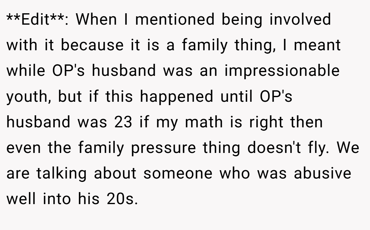 **Edit**: When I mentioned being involved with it because it is a family thing, I meant while OP's husband was an impressionable youth, but if this happened until OP's husband was 23 if my math is right then even the family pressure thing doesn't fly. We are talking about someone who was abusive well into his 20s.
