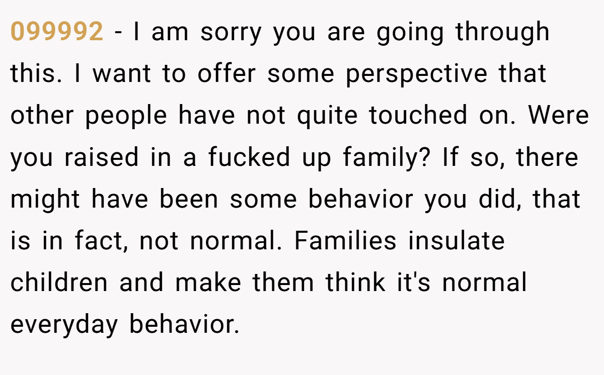 099992 − I am sorry you are going through this. I want to offer some perspective that other people have not quite touched on. Were you raised in a fucked up family? If so, there might have been some behavior you did, that is in fact, not normal. Families insulate children and make them think it's normal everyday behavior.