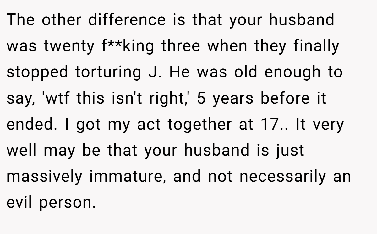 The other difference is that your husband was twenty f**king three when they finally stopped torturing J. He was old enough to say, 'wtf this isn't right,' 5 years before it ended. I got my act together at 17.. It very well may be that your husband is just massively immature, and not necessarily an evil person.