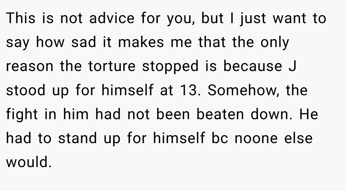 This is not advice for you, but I just want to say how sad it makes me that the only reason the torture stopped is because J stood up for himself at 13. Somehow, the fight in him had not been beaten down. He had to stand up for himself bc noone else would.