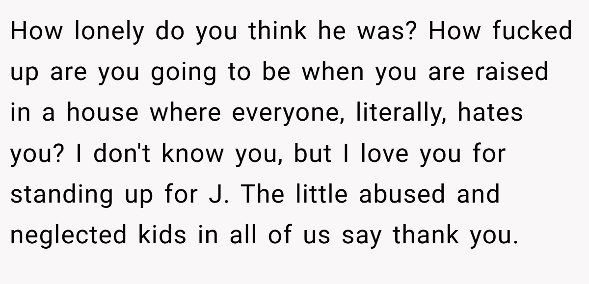 How lonely do you think he was? How fucked up are you going to be when you are raised in a house where everyone, literally, hates you? I don't know you, but I love you for standing up for J. The little abused and neglected kids in all of us say thank you.